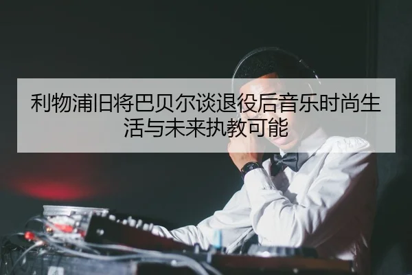 利物浦旧将巴贝尔谈退役后音乐时尚生活与未来执教可能